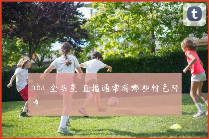 nba 全明星 直播通常有哪些特色环节