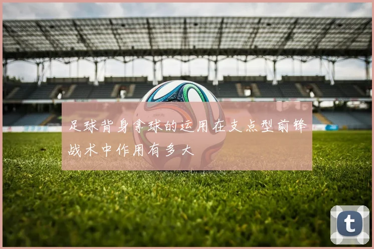 足球背身拿球的运用在支点型前锋战术中作用有多大