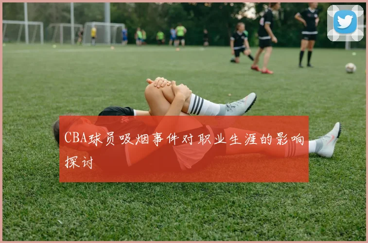CBA球员吸烟事件对职业生涯的影响探讨