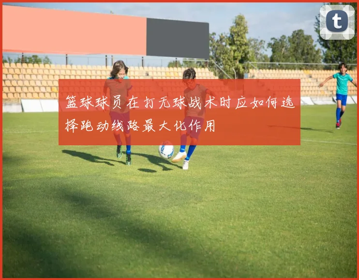 篮球球员在打无球战术时应如何选择跑动线路最大化作用