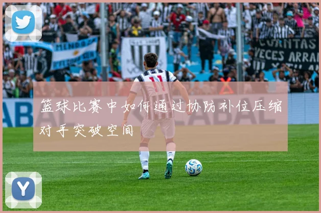 篮球比赛中如何通过协防补位压缩对手突破空间