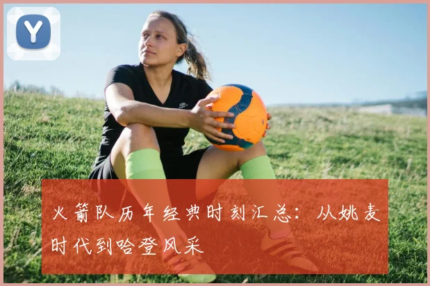 火箭队历年经典时刻汇总：从姚麦时代到哈登风采